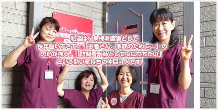 私達は、病棟看護師として長年働いてきて「患者さん、家族のために･･･」の思いが強く「訪問看護師として役に立ちたい」という熱い気持ちの仲間3人です。